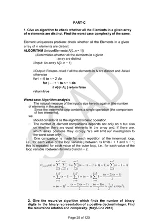 PART-C
1. Give an algorithm to check whether all the Elements in a given array
of n elements are distinct. Find the worst case complexity of the same.
Element uniqueness problem: check whether all the Elements in a given
array of n elements are distinct.
ALGORITHM UniqueElements(A[0..n − 1])
//Determines whether all the elements in a given
array are distinct
//Input: An array A[0..n − 1]
//Output: Returns ―true‖ if all the elements in A are distinct and ―false‖
otherwise
for i ←0 to n − 2 do
for j ←i + 1 to n − 1 do
if A[i]= A[j ] return false
return true
Worst case Algorithm analysis
The natural measure of the input‗s size here is again n (the number
of elements in the array).
Since the innermost loop contains a single operation (the comparison
of two elements),
we
should consider it as the algorithm‗s basic operation.
The number of element comparisons depends not only on n but also
on whether there are equal elements in the array and, if there are,
which array positions they occupy. We will limit our investigation to
the worst case only.
One comparison is made for each repetition of the innermost loop,
i.e., for each value of the loop variable j between its limits i + 1 and n − 1;
this is repeated for each value of the outer loop, i.e., for each value of the
loop variable i between its limits 0 and n − 2.
2. Give the recursive algorithm which finds the number of binary
digits in the binary representation of a positive decimal integer. Find
the recurrence relation and complexity. (May/June 2016)
Page 25 of 120
 