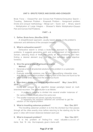 UNIT II - BRUTE FORCE AND DIVIDE-AND-CONQUER
Brute Force – Closest-Pair and Convex-Hull Problems-Exhaustive Search -
Traveling Salesman Problem - Knapsack Problem - Assignment problem.
Divide and conquer methodology – Merge sort – Quick sort – Binary search
– Multiplication of Large Integers – Strassen‟s Matrix Multiplication-Closest-
Pair and Convex-Hull Problems.
PART – A
1. Define: Brute force. (Nov/Dec 2016)
A straightforward approach, usually based directly on the problem‘s
statement and definitions of the concepts involved.
2. What is exhaustive search?
Exhaustive search is simply a brute-force approach to combinatorial
problems. It suggests generating each and every element of the problem's
domain, selecting those of them that satisfy all the constraints, and then
finding a desired element (e.g., the one that optimizes some objective
function).
3. Give the general plan of exhaustive search.
Method:
• Generate a list of all potential solutions to the problem in a systematic
manner.
• Evaluate potential solutions one by one, disqualifying infeasible ones
and, for an optimization problem, keeping track of the best one found so far
• when search ends, announce the solution(s) found
4. How does a divide and conquer algorithm work? May / June 2013,
2016
Divide and conquer is an algorithm design paradigm based on multi
branched recursion. The general plan is as follows:
• A problems instance is divided into several smaller instances of
the same problem, ideally about the same size
• The smaller instances are solved, typically recursively
• If necessary the solutions obtained are combined to get the
solution of the original problem
5. What is travelling salesman problem? Nov / Dec 2011
The travelling salesman problem is to find the shortest tour that passes
through all the cities exactly once before returning to the starting city for the
given n cities with known distances between each pair.
6. What is knapsack problem? Nov / Dec 2011
It is the problem of finding t h e most valuable s u b s e t o f
items that fit into the knapsack, given n items with
Page 27 of 120
 