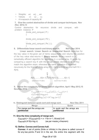 • Weights: w1 w2 … wn
• Values: v1 v2 … vn
• A knapsack of capacity W
7. Give the control abstraction of divide and conquer techniques. Nov
/Dec 2012,13
Control abstraction for recursive divide and conquer, with
problem instance P
divide_and_conquer ( P )
{
divide_and_conquer ( P2 ),
...
divide_and_conquer ( Pk ) ) );
}
8. Differentiate linear search and binary search. Nov / Dec 2014
Linear search: Linear Search or Sequential Search searches for
the key value in the given set of items sequentially and returns the position
of the key value else returns -1. Binary search: Binary search is a
remarkably efficient algorithm for searching in a sorted array. It works by
comparing a search key K with the arrays middle element A[m]. If they
match the algorithm stops; otherwise the same operation is repeated
recursively for the first half of the array if K < A[m] and the second half if K >
A[m].
9. Derive the complexity for binary search algorithm. April / May 2012,15
Nov/Dec 2016
10.. Distinguish between quick sort and merge sort. Nov/ Dec 2011
Merge
Sort
Quick
SortFor merge sort the arrays are
partitioned
according to their position
In quick sort the arrays are
partitioned
according to the element values.
11. Give the time complexity of merge sort.
Cworst(n) = 2Cworst(n/2) + n- 1 for n> 1, Worst(1)=0
Cworst(n) € Θ(n log n) (as per master‗s theorem)
12. Define: Convex and Convex hull.
Convex: A set of points (finite or infinite) in the plane is called convex if
for any two points P and Q in the set, the entire line segment with the
Page 28 of 120
 
