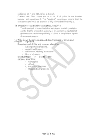 endpoints at P and Q belongs to the set.
Convex hull: The convex hull of a set S of points is the smallest
convex set containing S. The "smallest" requirement means that the
convex hull of S must be a subset of any convex set containing S.
13. What is Closest-Pair Problem?(May/June 2016)
The closest-pair problem finds the two closest points in a set of n
points. It is the simplest of a variety of problems in computational
geometry that deals with proximity of points in the plane or higher-
dimensional spaces
14. Write down the advantages and disadvantages of divide and
conquer algorithm.
Advantages of divide and conquer algorithm:
 Solving difficult problems,
 Algorithm efficiency,
 Parallelism, Memory access and
 Round off control.
Disadvantages of divide and
conquer algorithm:
 Conceptual
 difficulty
 Recursion overhead
 Repeated sub problems
Page 29 of 120
 