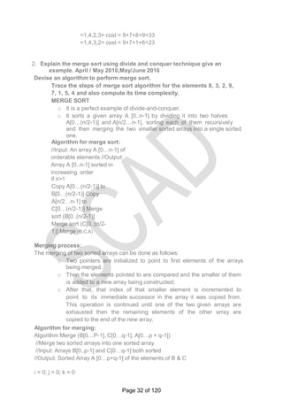 <1,4,2,3> cost = 9+7+8+9=33
<1,4,3,2> cost = 9+7+1+6=23
2. Explain the merge sort using divide and conquer technique give an
example. April / May 2010,May/June 2016
Devise an algorithm to perform merge sort.
Trace the steps of merge sort algorithm for the elements 8, 3, 2, 9,
7, 1, 5, 4 and also compute its time complexity.
MERGE SORT
o It is a perfect example of divide-and-conquer.
o It sorts a given array A [0..n-1] by dividing it into two halves
A[0…(n/2-1)] and A[n/2…n-1], sorting each of them recursively
and then merging the two smaller sorted arrays into a single sorted
one.
Algorithm for merge sort:
//Input: An array A [0…n-1] of
orderable elements //Output:
Array A [0..n-1] sorted in
increasing order
if n>1
Copy A[0…(n/2-1)] to
B[0…(n/2-1)] Copy
A[n/2…n-1] to
C[0…(n/2-1)] Merge
sort (B[0..(n/2-1)]
Merge sort (C[0..(n/2-
1)] Merge (B,C,A)
Merging process:
The merging of two sorted arrays can be done as follows:
o Two pointers are initialized to point to first elements of the arrays
being merged.
o Then the elements pointed to are compared and the smaller of them
is added to a new array being constructed;
o After that, that index of that smaller element is incremented to
point to its immediate successor in the array it was copied from.
This operation is continued until one of the two given arrays are
exhausted then the remaining elements of the other array are
copied to the end of the new array.
Algorithm for merging:
Algorithm Merge (B[0…P-1], C[0…q-1], A[0…p + q-1])
//Merge two sorted arrays into one sorted array.
//Input: Arrays B[0..p-1] and C[0…q-1] both sorted
//Output: Sorted Array A [0…p+q-1] of the elements of B & C
i = 0; j = 0; k = 0
Page 32 of 120
 