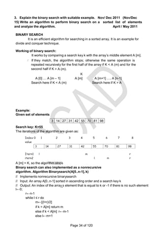 3. Explain the binary search with suitable example. Nov/ Dec 2011 (Nov/Dec
15) Write an algorithm to perform binary search on a sorted list of elements
and analyze the algorithm. April / May 2011
BINARY SEARCH
It is an efficient algorithm for searching in a sorted array. It is an example for
divide and conquer technique.
Working of binary search:
It works by comparing a search key k with the array‘s middle element A [m].
If they match, the algorithm stops; otherwise the same operation is
repeated recursively for the first half of the array if K < A (m) and for the
second half if K > A (m).
K
A [0] … A [m – 1] A [m] A [m+1] …. A [n-1]
Search here if K < A (m) Search here if K > A
(m)
Example:
Given set of elements
3 14 27 31 42 55 70 81 98
Search key: K=55
The iterations of the algorithm are given as:
A [m] = K, so the algorithm stops
Binary search can also implemented as a nonrecursive
algorithm. Algorithm Binarysearch(A[0..n-1], k)
// Implements nonrecursive binarysearch
// Input: An array A[0..n-1] sorted in ascending order and a search key k
// Output: An index of the array‗s element that is equal to k or -1 if there is no such element
l←0;
r←n-1
while l ≤ r do
m←[(l+r)/2]
if k = A[m] return m
else if k < A[m] r←m-1
else l←m+1
Page 34 of 120
 