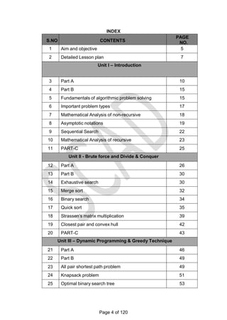 INDEX
S.NO CONTENTS
PAGE
NO.
1 Aim and objective 5
2 Detailed Lesson plan 7
Unit I – Introduction
3 Part A 10
4 Part B 15
5 Fundamentals of algorithmic problem solving 15
6 Important problem types 17
7 Mathematical Analysis of non-recursive 18
8 Asymptotic notations 19
9 Sequential Search 22
10 Mathematical Analysis of recursive 23
11 PART-C 25
Unit II - Brute force and Divide & Conquer
12 Part A 26
13 Part B 30
14 Exhaustive search 30
15 Merge sort 32
16 Binary search 34
17 Quick sort 35
18 Strassen‘s matrix multiplication 39
19 Closest pair and convex hull 42
20 PART-C 43
Unit III – Dynamic Programming & Greedy Technique
21 Part A 46
22 Part B 49
23 All pair shortest path problem 49
24 Knapsack problem 51
25 Optimal binary search tree 53
Page 4 of 120
 