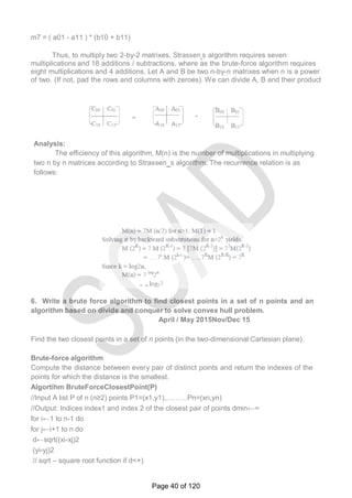 m7 = ( a01 - a11 ) * (b10 + b11)
Thus, to multiply two 2-by-2 matrixes, Strassen‗s algorithm requires seven
multiplications and 18 additions / subtractions, where as the brute-force algorithm requires
eight multiplications and 4 additions. Let A and B be two n-by-n matrixes when n is a power
of two. (If not, pad the rows and columns with zeroes). We can divide A, B and their product
Analysis:
The efficiency of this algorithm, M(n) is the number of multiplications in multiplying
two n by n matrices according to Strassen‗s algorithm. The recurrence relation is as
follows:
6. Write a brute force algorithm to find closest points in a set of n points and an
algorithm based on divide and conquer to solve convex hull problem.
April / May 2015Nov/Dec 15
Find the two closest points in a set of n points (in the two-dimensional Cartesian plane).
Brute-force algorithm
Compute the distance between every pair of distinct points and return the indexes of the
points for which the distance is the smallest.
Algortihm BruteForceClosestPoint(P)
//Input A list P of n (n≥2) points P1=(x1,y1),………Pn=(xn,yn)
//Output: Indices index1 and index 2 of the closest pair of points dmin←∞
for i←1 to n-1 do
for j←i+1 to n do
d←sqrt((xi-xj)2
(yi-yj)2
// sqrt – square root function if d<+)
Page 40 of 120
 
