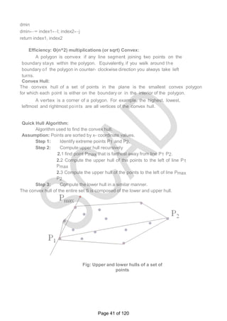 dmin
dmin←∞ index1←I; index2←j
return index1, index2
Efficiency: Θ(n^2) multiplications (or sqrt) Convex:
A polygon is convex if any line segment joining two points on the
boundary stays within the polygon. Equivalently, if you walk around the
boundary o f the polygon in counter- clockwise direction you always take left
turns.
Convex Hull:
The convex hull of a set of points in the plane is the smallest convex polygon
for which each point is either on the boundary or in the interior of the polygon.
A vertex is a corner of a polygon. For example, the highest, lowest,
leftmost and rightmost points are all vertices of the convex hull.
Quick Hull Algorithm:
Algorithm used to find the convex hull.
Assumption: Points are sorted by x- coordinate values.
Step 1: Identify extreme points P1 and P2.
Step 2: Compute upper hull recursively
2.1 find point Pmax that is farthest away from line P1 P2.
2.2 Compute the upper hull of the points to the left of line P1
Pmax
2.3 Compute the upper hull of the points to the left of line Pmax
P2
Step 3: Compute the lower hull in a similar manner.
The convex hull of the entire set S is composed of the lower and upper hull.
Fig: Upper and lower hulls of a set of
points
Page 41 of 120
 