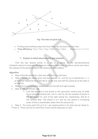 Fig: The idea of quick hull
 Finding points farthest away from line P1P2 can be done in linear time.
 Time efficiency: T(n) = T(x) + T(y) + T(z) + T(v) + O(n), where x + y + z +v <=
n.
7. Explain in detail about closest pair problem.
 Find the two closest points in a set of n points (in the two-dimensional
Cartesian plane).It computes the distance between every pair of distinct points and return
the indexes of the points for which the distance is the smallest.
Algorithm
 Step 0 Sort the points by x (list one) and then by y (list two).
 Step 1 Divide the points given into two subsets S1 and S2 by a vertical line x = c
so that half the points lie to the left or on the line and half the points lie to the right or
on the line.
 Step 2 Find recursively the closest pairs for the left and right subsets.
 Step 3 Set d = min{d1, d2}
 Limit the attention to the points in the symmetric vertical strip of width
2d as possible closest pair. Let C1 and C2 be the subsets of points in
the left subset S1 and of the right subset S2, respectively, that lie in
this vertical strip. The points in C1 and C2 are stored in increasing
order of their y coordinates, taken from the second list.
 Step 4 For every point P(x,y) in C1, we inspect points in C2 that may be closer to
P than d. There can be no more than 6 such points (because d ≤ d2)!
Page 42 of 120
 