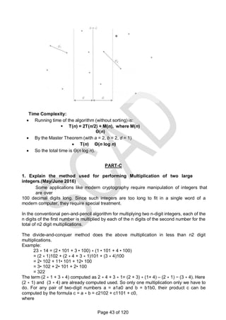 Time Complexity:
 Running time of the algorithm (without sorting) is:
 T(n) = 2T(n/2) + M(n), where M(n)
Θ(n)
 By the Master Theorem (with a = 2, b = 2, d = 1)
 T(n) Θ(n log n)
 So the total time is Θ(n log n).
PART-C
1. Explain the method used for performing Multiplication of two large
integers.(May/June 2016)
Some applications like modern cryptography require manipulation of integers that
are over
100 decimal digits long. Since such integers are too long to fit in a single word of a
modern computer, they require special treatment.
In the conventional pen-and-pencil algorithm for multiplying two n-digit integers, each of the
n digits of the first number is multiplied by each of the n digits of the second number for the
total of n2 digit multiplications.
The divide-and-conquer method does the above multiplication in less than n2 digit
multiplications.
Example:
23 ∗ 14 = (2 • 101 + 3 • 100) ∗ (1 • 101 + 4 • 100)
= (2 ∗ 1)102 + (2 ∗ 4 + 3 ∗ 1)101 + (3 ∗ 4)100
= 2• 102 + 11• 101 + 12• 100
= 3• 102 + 2• 101 + 2• 100
= 322
The term (2 ∗ 1 + 3 ∗ 4) computed as 2 ∗ 4 + 3 ∗ 1= (2 + 3) ∗ (1+ 4) – (2 ∗ 1) − (3 ∗ 4). Here
(2 ∗ 1) and (3 ∗ 4) are already computed used. So only one multiplication only we have to
do. For any pair of two-digit numbers a = a1a0 and b = b1b0, their product c can be
computed by the formula c = a ∗ b = c2102 + c1101 + c0,
where
Page 43 of 120
 