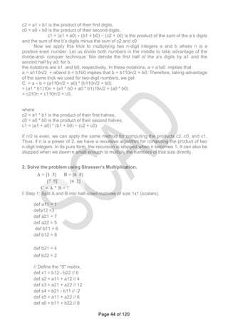 c2 = a1 ∗ b1 is the product of their first digits,
c0 = a0 ∗ b0 is the product of their second digits,
c1 = (a1 + a0) ∗ (b1 + b0) − (c2 + c0) is the product of the sum of the a‘s digits
and the sum of the b‘s digits minus the sum of c2 and c0.
Now we apply this trick to multiplying two n-digit integers a and b where n is a
positive even number. Let us divide both numbers in the middle to take advantage of the
divide-and- conquer technique. We denote the first half of the a‘s digits by a1 and the
second half by a0; for b,
the notations are b1 and b0, respectively. In these notations, a = a1a0 implies that
a = a110n/2 + a0and b = b1b0 implies that b = b110n/2 + b0. Therefore, taking advantage
of the same trick we used for two-digit numbers, we get
C = a ∗ b = (a110n/2 + a0) * (b110n/2 + b0)
= (a1 * b1)10n + (a1 * b0 + a0 * b1)10n/2 + (a0 * b0)
= c210n + c110n/2 + c0,
where
c2 = a1 * b1 is the product of their first halves,
c0 = a0 * b0 is the product of their second halves,
c1 = (a1 + a0) * (b1 + b0) − (c2 + c0)
If n/2 is even, we can apply the same method for computing the products c2, c0, and c1.
Thus, if n is a power of 2, we have a recursive algorithm for computing the product of two
n-digit integers. In its pure form, the recursion is stopped when n becomes 1. It can also be
stopped when we deem n small enough to multiply the numbers of that size directly.
2. Solve the problem using Strassen’s Multiplication.
// Step 1: Split A and B into half-sized matrices of size 1x1 (scalars).
def a11 = 1
defa12 =3
def a21 = 7
def a22 = 5
def b11 = 6
def b12 = 8
def b21 = 4
def b22 = 2
// Define the "S" matrix.
def s1 = b12 - b22 // 6
def s2 = a11 + a12 // 4
def s3 = a21 + a22 // 12
def s4 = b21 - b11 // -2
def s5 = a11 + a22 // 6
def s6 = b11 + b22 // 8
Page 44 of 120
 