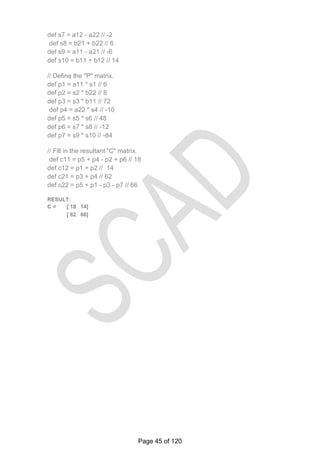 def s7 = a12 - a22 // -2
def s8 = b21 + b22 // 6
def s9 = a11 - a21 // -6
def s10 = b11 + b12 // 14
// Define the "P" matrix.
def p1 = a11 * s1 // 6
def p2 = s2 * b22 // 8
def p3 = s3 * b11 // 72
def p4 = a22 * s4 // -10
def p5 = s5 * s6 // 48
def p6 = s7 * s8 // -12
def p7 = s9 * s10 // -84
// Fill in the resultant "C" matrix.
def c11 = p5 + p4 - p2 + p6 // 18
def c12 = p1 + p2 // 14
def c21 = p3 + p4 // 62
def c22 = p5 + p1 - p3 - p7 // 66
RESULT:
C = [ 18 14]
[ 62 66]
Page 45 of 120
 