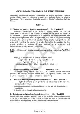 UNIT III - DYNAMIC PROGRAMMING AND GREEDY TECHNIQUE
Computing a Binomial Coefficient – Warshall‗s and Floyd‗s algorithm – Optimal
Binary Search Trees – Knapsack Problem and Memory functions. Greedy
Technique– Prim‟s algorithm- Kruskal's Algorithm- Dijkstra's Algorithm-Huffman
Trees.
PART – A
1. What do you mean by dynamic programming? April / May 2015
Dynamic programming is an algorithm design method that can be
used when a solution to the problem is viewed as the result of sequence
of decisions. Dynamic programming is a technique for solving problems with
overlapping sub problems. These sub problems arise from a recurrence relating
a solution to a given problem with solutions to its smaller sub problems only
once and recording the results in a table from which the solution to the
original problem is obtained. It was invented by a prominent U.S
Mathematician, Richard Bellman in the 1950s.
2. List out the memory functions used under dynamic programming. April / May
2015
Let V[i,j] be optimal value of such an instance. Then
V[i,j]= max {V[i-1,j], vi + V[i-1,j- wi]} if j- wi 0
V[i-1,j] if j- wi < 0
Initial conditions: V[0,j] = 0 for j>=0 and V[i,0] = 0 for i>=0
3. Define optimal binary search tree. April / May 2010
An optimal binary search tree (BST), is a binary search tree which
provides the smallest possible search time (or expected search time) for
a given sequence of accesses (or access probabilities).
4. List out the advantages of dynamic programming. May / June 2014
 Optimal solutions to sub problems are retained so as to avoid re
computing their values.
 Decision sequences containing subsequences that are sub optimal are not
considered.
 It definitely gives the optimal solution always.
5. State the general principle of greedy algorithm. Nov / Dec 2010
Greedy technique suggests a greedy grab of the best alternative available in the
hope that a sequence of locally optimal choices will yield a globally optimal
solution to the entire problem. The choice must be made as follows
Page 46 of 120
 