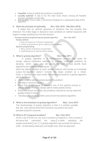  Feasible: It has to satisfy the problems constraints
 Locally optimal: It has to be the best local choice among all feasible
choices available on that step.
 Irrevocable: Once made, it cannot be changed on a subsequent step of the
algorithm
6. State the principle of optimality. Nov / Dec 2010 (Nov/Dec 2016)
It states that an optimal sequence of decisions has the property that
whenever the initial stage or decisions must constitute an optimal sequence with
regard to stage resulting from the first decision.
. Compare dynamic programming and greedy algorithm. Nov / Dec 2010
Greedy method:
1. Only one sequence of decision is generated.
2. It does not guarantee to give an optimal solution always.
Dynamic programming:
1. Many number of decisions are generated.
2. It definitely gives an optimal solution always.
8. What is greedy algorithm? Nov / Dec 2011
A greedy algorithm is a mathematical process that looks for
simple, easy-to- implement solutions to complex, multi-step problems by
deciding which next step will provide the most obvious benefit. Such
algorithms are called greedy because
while the optimal solution to each smaller instance will provide an immediate
output, the algorithm doesn‘t consider the larger problem as a whole.
Once a decision has been made, it is never reconsidered. A greedy algorithm
works as follows:
 Determine the optimal substructure of the problem.
 Develop a recursive solution.
 Prove that at any stage of recursion one of the optimal choices is
greedy choice. Thus it is always safe to make greedy choice.
 Show that all but one of the sub problems induced by having made the
greedy choice is empty.
 Develop a recursive algorithm and convert into iterative algorithm.
9. What is the drawback of greedy algorithm? May / June 2012
The disadvantage of greedy algorithm is that it is entirely possible
that the most optimal short-term solutions may lead to the worst
possible long-term outcome.
10. What is 0/1 knapsack problem? Nov / Dec 2013
Given a set of N item (vi, wi), and a container of capacity C, find a subset of
the items that maximizes the value ∑ vi while satisfying the
weight constraints ∑ wi< C. A greedy algorithm may consider the items in
order of decreasing value-per-unit weight vi/wi. Such an approach
Page 47 of 120
 
