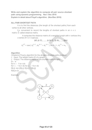 Write and explain the algorithm to compute all pair source shortest
path using dynamic programming. Nov / Dec 2010
Explain in detail about Floyd’s algorithm. (Nov/Dec 2016)
ALL PAIR SHORTEST PATH
It is to find the distances (the length of the shortest paths) from each
vertex to all other vertices.
It‗s convenient to record the lengths of shortest paths in an n x n
matrix D called distance matrix.
It computes the distance matrix of a weighted graph with n vertices thru
a series of n x n matrices.
D0, D (1), …… D (k-1) , D (k),…… D(n)
Algorithm
//Implemnt Floyd‗s algorithm for the all-pairs shortest-paths problem
// Input: The weight matrix W of a graph
// Output: The distance matrix of the shortest paths lengths
D← w
for k ← 1 to n do
for i ← 1 to n do for j← 1 to n do
D[i,j] min {D[i,j], D[i,k] + D[k,j]}
Return D.
Example:
Page 49 of 120
 