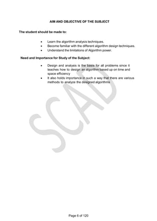 AIM AND OBJECTIVE OF THE SUBJECT
The student should be made to:
 Learn the algorithm analysis techniques.
 Become familiar with the different algorithm design techniques.
 Understand the limitations of Algorithm power.
Need and Importance for Study of the Subject:
 Design and analysis is the basis for all problems since it
teaches how to design an algorithm based up on time and
space efficiency
 It also holds importance in such a way that there are various
methods to analyze the designed algorithms
Page 6 of 120
 