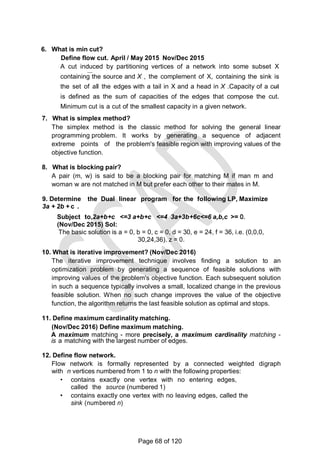 6. What is min cut?
Define flow cut. April / May 2015 Nov/Dec 2015
A cut induced by partitioning vertices of a network into some subset X
containing the source and X , the complement of X, containing the sink is
the set of all the edges with a tail in X and a head in X .Capacity of a cut
is defined as the sum of capacities of the edges that compose the cut.
Minimum cut is a cut of the smallest capacity in a given network.
7. What is simplex method?
The simplex method is the classic method for solving the general linear
programming problem. It works by generating a sequence of adjacent
extreme points of the problem's feasible region with improving values of the
objective function.
8. What is blocking pair?
A pair (m, w) is said to be a blocking pair for matching M if man m and
woman w are not matched in M but prefer each other to their mates in M.
9. Determine the Dual linear program for the following LP, Maximize
3a + 2b + c .
Subject to,2a+b+c <=3 a+b+c <=4 3a+3b+6c<=6 a,b,c >= O.
(Nov/Dec 2015) Sol:
The basic solution is a = 0, b = 0, c = 0, d = 30, e = 24, f = 36, i.e. (0,0,0,
30,24,36). z = 0.
10. What is iterative improvement? (Nov/Dec 2016)
The iterative improvement technique involves finding a solution to an
optimization problem by generating a sequence of feasible solutions with
improving values of the problem's objective function. Each subsequent solution
in such a sequence typically involves a small, localized change in the previous
feasible solution. When no such change improves the value of the objective
function, the algorithm returns the last feasible solution as optimal and stops.
11. Define maximum cardinality matching.
(Nov/Dec 2016) Define maximum matching.
A maximum matching - more precisely, a maximum cardinality matching -
is a matching with the largest number of edges.
12. Define flow network.
Flow network is formally represented by a connected weighted digraph
with n vertices numbered from 1 to n with the following properties:
• contains exactly one vertex with no entering edges,
called the source (numbered 1)
• contains exactly one vertex with no leaving edges, called the
sink (numbered n)
Page 68 of 120
 