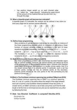 • has positive integer weight uij on each directed edge
(i.j), called the edge capacity, indicating the upper bound
on the amount of the material that can be sent from i to j
through this edge
13. When a bipartite graph will become two colorable?
A bipartite graph is 2-colorable: the vertices can be colored in two colors so
that every edge has its vertices colored differently
14. Define linear programming.
Many problems of optimal decision making can be reduced to an instance of
the linear programming problem, which is a problem of optimizing a linear
function of several variables subject to constraints in the form of linear
equations and linear inequalities. maximize (or minimize) c1 x1 + ...+ cn xn
subject to ai 1x1+ ...+ ain xn ≤ (or ≥ or =) bi , i = 1,...,m x1 ≥ 0, ... , xn ≥ 0
The function z = c1 x1 + ...+ cn xn is called the objective function;
constraints x1 ≥ 0, ..., xn ≥ 0 are called nonnegativity constraints
15. State Extreme point theorem.(May/June 2016)
Any linear programming problem with a nonempty bounded feasible region
has an optimal solution; moreover, an optimal solution can always be found
at an extreme point of the problem‗s feasible region. Extreme point theorem
states that if S is convex and compact in a locally convex space, then S is
the closed convex hull of its extreme points: In particular, such a set has
extreme points. Convex set has its extreme points at the boundary.
Extreme points should be the end points of the line connecting any two
points of convex set.
16.What is The Euclidean minimum spanning tree problem?(May/June 2016)
The Euclidean minimum spanning tree or EMST is a minimum spanning
tree of a set of n points in the plane where the weight of the edge between
each pair of points is the Euclidean distance between those two points. In
simpler terms, an EMST connects a set of dots using lines such that the total
length of all the lines is minimized and any dot can be reached from any other
by following the lines
17. State how Binomial Coefficient is computed? (Nov/Dec 2015)
C(n,k)=c(n-1,k-
1)+C(n-1,k) And
Page 69 of 120
 