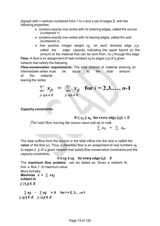 digraph with n vertices numbered from 1 to n and a set of edges E, with the
following properties:
 contains exactly one vertex with no entering edges, called the source
(numbered 1)
 contains exactly one vertex with no leaving edges, called the sink
(numbered n)
 has positive integer weight uij on each directed edge (i.j),
called the edge capacity, indicating the upper bound on the
amount of the material that can be sent from i to j through this edge
Flow: A flow is an assignment of real numbers xij to edges (i,j) of a given
network that satisfy the following:
Flow-conservation requirements: The total amount of material entering an
intermediate vertex must be equal to the total amount
of the material
leaving the vertex
Capacity constraints:
j: (1,j) є E j: (j,n) є E
The total outflow from the source or the total inflow into the sink is called the
value of the flow (v). Thus, a (feasible) flow is an assignment of real numbers xij
to edges (i, j) of a given network that satisfy flow-conservation constraints and the
capacity constraints:
0 ≤ xij ≤ uij for every edge (i,j) E
The maximum flow problem can be stated as: Given a network N,
find a flow f of maximum value.
More formally,
Maximize v = ∑ x1j
subject to
j: (1,j) € E
∑ xji - ∑ xij = 0 for i = 2, 3,…,n-1
j: (j,i) € E j: (i,j) € E
Page 73 of 120
 