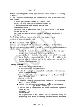 edge ( ← )
If a flow-augmenting path is found, the current flow can be increased by r units by
increasing
xij by r on each forward edge and decreasing xji by r on each backward
edge, where
r = min {rij on all forward edges, xji on all backward
edges} Assuming the edge capacities are integers, r is
a positive integer On each iteration, the flow value
increases by at least 1
Maximum value is bounded by the sum of the capacities of the edges
leaving the source;
hence the augmenting-path method has to stop after a finite number of
iterations
The final flow is always maximum; its value doesn‗t depend on a
sequence of augmenting paths used
Shortest-Augmenting-Path Algorithm
Generate augmenting path with the least number of edges by BFS as follows.
Starting at the source, perform BFS traversal by marking new (unlabeled) vertices
with two labels:
• first label – indicates the amount of additional flow that can be
brought from the source to the vertex being labeled
• second label – indicates the vertex from which the vertex
being labeled was reached, with ―+‖ or ―–‖ added to the
second label to indicate whether the vertex was reached via a
forward or backward edge
Labeling of vertex:
 The source is always labeled with ∞,-
 All other vertices are labeled as follows:
 If unlabeled vertex j is connected to the front vertex i of the traversal
queue by a directed edge
 +
 from i to j with positive unused capacity rij = uij –xij (forward edge),
vertex j is labeled with lj,i ,
 where lj = min{li, rij}
 If unlabeled vertex j is connected to the front vertex i of the traversal
queue by a directed edge
 -
 from j to i with positive flow xji (backward edge), vertex j is labeled
lj,i , where lj = min{li, xji}
 If the sink ends up being labeled, the current flow can be augmented
by the amount
 indicated by the
sink‗s first label
 The augmentation of the current flow is performed along the
augmenting path traced by following the vertex second labels from
Page 75 of 120
 