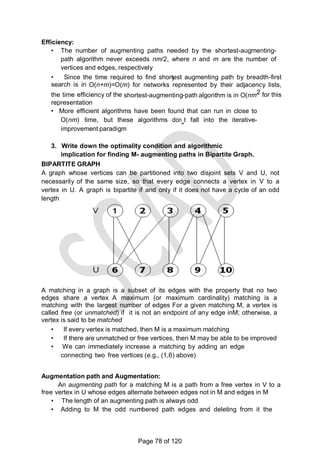 )
Efficiency:
• The number of augmenting paths needed by the shortest-augmenting-
path algorithm never exceeds nm/2, where n and m are the number of
vertices and edges, respectively
• Since the time required to find shortest augmenting path by breadth-first
search is in O(n+m)=O(m) for networks represented by their adjacency lists,
the time efficiency of the shortest-augmenting-path algorithm is in O(nm2 for this
representation
• More efficient algorithms have been found that can run in close to
O(nm) time, but these algorithms don‗t fall into the iterative-
improvement paradigm
3. Write down the optimality condition and algorithmic
implication for finding M- augmenting paths in Bipartite Graph.
BIPARTITE GRAPH
A graph whose vertices can be partitioned into two disjoint sets V and U, not
necessarily of the same size, so that every edge connects a vertex in V to a
vertex in U. A graph is bipartite if and only if it does not have a cycle of an odd
length
A matching in a graph is a subset of its edges with the property that no two
edges share a vertex A maximum (or maximum cardinality) matching is a
matching with the largest number of edges For a given matching M, a vertex is
called free (or unmatched) if it is not an endpoint of any edge inM; otherwise, a
vertex is said to be matched
• If every vertex is matched, then M is a maximum matching
• If there are unmatched or free vertices, then M may be able to be improved
• We can immediately increase a matching by adding an edge
connecting two free vertices (e.g., (1,6) above)
Augmentation path and Augmentation:
An augmenting path for a matching M is a path from a free vertex in V to a
free vertex in U whose edges alternate between edges not in M and edges in M
• The length of an augmenting path is always odd
• Adding to M the odd numbered path edges and deleting from it the
Page 78 of 120
 