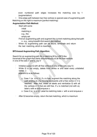 even numbered path edges increases the matching size by 1
(augmentation)
• One-edge path between two free vertices is special case of augmenting path
Matching on the right is maximum (perfect matching)
Augmentation Path Method:
Start with some
initial
matching o
e.g., the
empty set
Find an augmenting path and augment the current matching along that path
o e.g., using breadth-first search like method
When no augmenting path can be found, terminate and return
the last matching, which is maximum
BFS-based Augmenting Path Algorithm:
Search for an augmenting path for a matching M by a BFS-like
traversal of the graph that starts simultaneously at all the free vertices
in one of the sets V and U, say V
Initialize queue Q with all free vertices in one of the sets (say V)
While Q is not empty, delete front vertex w and label every unlabeled
vertex u
adjacent to w as follows:
o Case 1 (w is in V): If u is free, augment the matching along the
path ending at u by moving backwards until a free vertex in V is
reached. After that, erase all labels and reinitialize Q with all
the vertices in V that are still free. If u is matched (not with w),
label u with w and enqueue u
o Case 2 (w is in U) Label its matching mate v with w and enqueue v
After Q becomes empty, return the last matching, which is maximum
Page 79 of 120
 