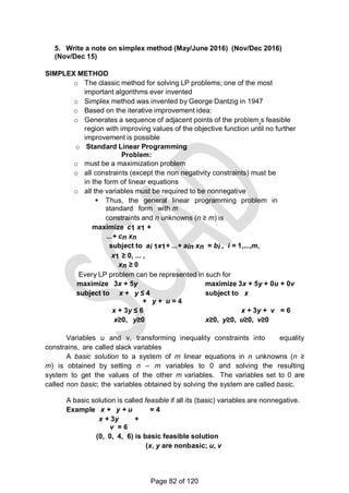 5. Write a note on simplex method (May/June 2016) (Nov/Dec 2016)
(Nov/Dec 15)
SIMPLEX METHOD
o The classic method for solving LP problems; one of the most
important algorithms ever invented
o Simplex method was invented by George Dantzig in 1947
o Based on the iterative improvement idea:
o Generates a sequence of adjacent points of the problem‗s feasible
region with improving values of the objective function until no further
improvement is possible
o Standard Linear Programming
Problem:
o must be a maximization problem
o all constraints (except the non negativity constraints) must be
in the form of linear equations
o all the variables must be required to be nonnegative
 Thus, the general linear programming problem in
standard form with m
constraints and n unknowns (n ≥ m) is
maximize c1 x1 +
...+ cn xn
subject to ai 1x1+ ...+ ain xn = bi , i = 1,...,m,
x1 ≥ 0, ... ,
xn ≥ 0
Every LP problem can be represented in such for
maximize 3x + 5y maximize 3x + 5y + 0u + 0v
subject to x + y ≤ 4 subject to x
+ y + u = 4
x + 3y ≤ 6 x + 3y + v = 6
x≥0, y≥0 x≥0, y≥0, u≥0, v≥0
Variables u and v, transforming inequality constraints into equality
constrains, are called slack variables
A basic solution to a system of m linear equations in n unknowns (n ≥
m) is obtained by setting n – m variables to 0 and solving the resulting
system to get the values of the other m variables. The variables set to 0 are
called non basic; the variables obtained by solving the system are called basic.
A basic solution is called feasible if all its (basic) variables are nonnegative.
Example x + y + u = 4
x + 3y +
v = 6
(0, 0, 4, 6) is basic feasible solution
(x, y are nonbasic; u, v
Page 82 of 120
 