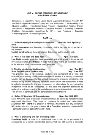 UNIT V - COPING WITH THE LIMITATIONS OF
ALGORITHM POWER
Limitations of Algorithm Power-Lower-Bound Arguments-Decision Trees-P, NP
and NP- Complete Problems--Coping with the Limitations - Backtracking – n-
Queens problem – Hamiltonian Circuit Problem – Subset Sum Problem-Branch
and Bound – Assignment problem – Knapsack Problem – Traveling Salesman
Problem- Approximation Algorithms for NP – Hard Problems – Traveling
Salesman problem – Knapsack problem.
PART – A
1. Differentiate explicit and implicit constraint. Nov/Dec 2012, April/May
2012
Explicit constraints are "boundary conditions", that is they are set up as part of
the problem.
Implicit constraints are those constraints determined by the solution path.
2. What is live node and dead node? April / May 2012
Live Node: A node which has been generated and all of whose children are not
yet been generated. Dead Node: A node that is either not to be expanded further,
or for which all of its children have been generated.
3. Give the idea behind backtracking. Nov / Dec 2011
State the principle of backtracking. May / June 2013
The principal idea is to construct solutions one component at a time and
evaluate such partially constructed candidates as follows. If a partially constructed
solution can be developed further without violating the problem's constraints, it is
done by taking the first remaining legitimate option for the next component. If there
is no legitimate option for the next component, no alternatives for any remaining
component need to be considered. In this case, the algorithm backtracks to
replace the last component of the partially constructed solution with its next option.
This process is continued until the complete solution is obtained.
4. Define NP Hard and NP Completeness. Nov / Dec 2010, 2011
Class NP is the class of decision problems that can be solved by nondeterministic
polynomial algorithms. This class of problems is called non deterministic
polynomial. NP – Hard: If a problem is NP-Hard, this means that any problem in
NP can be reduced to the given problem. NP – Complete: a decision problem is NP
– complete when it is both in NP and P –hard.
5. What is promising and non-promising node?
Promising Node: A node in a state-space tree is said to be promising if it
corresponds to a partially constructed solution that may still lead to a complete
Page 86 of 120
 