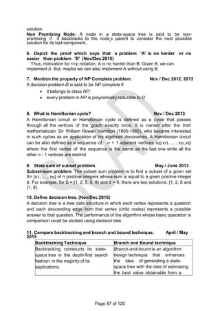 solution.
Non Promising Node: A node in a state-space tree is said to be non-
promising if it backtracks to the node‗s parent to consider the nest possible
solution for its last component.
6. Depict the proof which says that a problem 'A' is no harder or no
easier than problem 'B' (Nov/Dec 2015)
Thus, motivation for <=p notation. A is no harder than B. Given B, we can
implement A. But, maybe we can also implement A without using B.
7. Mention the property of NP Complete problem. Nov / Dec 2012, 2013
A decision problem D is said to be NP complete if
 it belongs to class NP;
 every problem in NP is polynomially reducible to D
8. What is Hamiltonian cycle? Nov / Dec 2013
A Hamiltonian circuit or Hamiltonian cycle is defined as a cycle that passes
through all the vertices of the graph exactly once. It is named after the Irish
mathematician Sir William Rowan Hamilton (1805-1865), who became interested
in such cycles as an application of his algebraic discoveries. A Hamiltonian circuit
can be also defined as a sequence of n + 1 adjacent vertices vi0,vi1…….vin,vi0
where the first vertex of the sequence is the same as the last one while all the
other n - 1 vertices are distinct
9. State sum of subset problem. May / June 2013
Subset-sum problem: The subset sum problem is to find a subset of a given set
S= {s1, ... , sn} of n positive integers whose sum is equal to a given positive integer
d. For example, for S = {1, 2, 5, 6, 8} and d = 9, there are two solutions: {1, 2, 6 and
{1, 8}.
10. Define decision tree. (Nov/Dec 2016)
A decision tree is a tree data structure in which each vertex represents a question
and each descending edge from that vertex (child nodes) represents a possible
answer to that question. The performance of the algorithm whose basic operation is
comparison could be studied using decision tree.
11. Compare backtracking and branch and bound technique. April / May
2015
Backtracking Technique Branch and Bound technique
Backtracking constructs its state-
space tree in the depth-first search
fashion in the majority of its
applications.
Branch-and-bound is an algorithm
design technique that enhances
the idea of generating a state-
space tree with the idea of estimating
the best value obtainable from a
current node of the decision tree.
Page 87 of 120
 