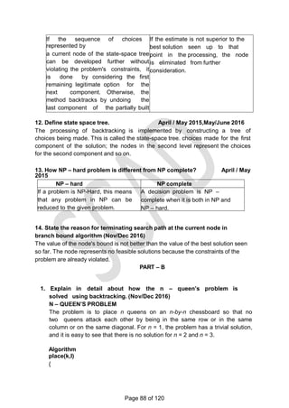 If the sequence of choices
represented by
a current node of the state-space tree
can be developed further without
violating the problem's constraints, it
is done by considering the first
remaining legitimate option for the
next component. Otherwise, the
method backtracks by undoing the
last component of the partially built
solution and replaces it by the next
alternative.
If the estimate is not superior to the
best solution seen up to that
point in the processing, the node
is eliminated from further
consideration.
12. Define state space tree. April / May 2015,May/June 2016
The processing of backtracking is implemented by constructing a tree of
choices being made. This is called the state-space tree. choices made for the first
component of the solution; the nodes in the second level represent the choices
for the second component and so on.
13. How NP – hard problem is different from NP complete? April / May
2015
NP – hard NP complete
If a problem is NP-Hard, this means
that any problem in NP can be
reduced to the given problem.
A decision problem is NP –
complete when it is both in NP and
NP – hard.
14. State the reason for terminating search path at the current node in
branch bound algorithm (Nov/Dec 2016)
The value of the node's bound is not better than the value of the best solution seen
so far. The node represents no feasible solutions because the constraints of the
problem are already violated.
PART – B
1. Explain in detail about how the n – queen’s problem is
solved using backtracking. (Nov/Dec 2016)
N – QUEEN’S PROBLEM
The problem is to place n queens on an n-by-n chessboard so that no
two queens attack each other by being in the same row or in the same
column or on the same diagonal. For n = 1, the problem has a trivial solution,
and it is easy to see that there is no solution for n = 2 and n = 3.
Algorithm
place(k,I)
{
Page 88 of 120
 
