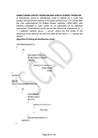 HAMILTONIAN CIRCUIT PROBLEM AND SUM OF SUBSET PROBLEM
A Hamiltonian circuit or Hamiltonian cycle is defined as a cycle that
passes through all the vertices of the graph exactly once. It is named after
the Irish mathematician Sir William Rowan Hamilton (1805-1865), who
became interested in such cycles as an application of his algebraic
discoveries. A Hamiltonian circuit can be also defined as a sequence of n
+ 1 adjacent vertices vi0,vi1…….vin,vi0 where the first vertex of the
sequence is the same as the last one while all the other n - 1 vertices are
distinct
Algorithm:(Finding all Hamiltonian cycle)
void Nextvalue(int k)
{
do
{
x[k]=(x[k]+1)%(n+1);
if(!x[k]) return; if(G[x[k-
1]][x[k]])
{
for(int j=1;j<=k-1;j++)
if(x[j]==x[k])
break;
}
}while(1);
}
if(j==k)
if(k<n)
return;void Hamiltonian(int k)
{
do
{
NextValue(k);
if(!x[k]) return;
if(k==n)
{
for(int i=1;i<=n;i++)
{
Print x[i];
}
}
else Hamiltonian(k+1);
}while(1);
}
Page 90 of 120
 