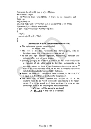 //generate the left child. note s+w(k)<=M since
Bk-1 is true. X{k]=1;
if (S+W[k]=m) then write(X[1:k]); // there is no recursive call
here as
W[j]>0,1<=j<=n.
else if (S+W[k]+W[k+1]<=m) then sum of sub (S+W[k], k+1,r- W[k]);
//generate right child and evaluate Bk.
if ((S+ r- W[k]>=m)and(S+ W[k+1]<=m)) then
{
X{k]=0;
sum of sub (S, k+1, r- W[k]);
}
}
Construction of state space tree for subset sum:
 The state-space tree can be constructed
as a binary tree.
 The root of the tree represents the starting point, with no
decisions about the given elements made as yet.
 Its left and right children represent, respectively, inclusion and
exclusion of s1 in a set being sought.
 Similarly, going to the left from a node of the first level corresponds
to inclusion of s2, while going to the right corresponds to its
exclusion, and so on. Thus, a path from the root to a node on the ith
level of the tree indicates which of the first I numbers have been
included in the subsets represented by that node.
 Record the value of s', the sum of these numbers, in the node. If s'
is equal to d, then there is a solution for this problem.
 The result can be both reported and stopped or, if all the
solutions need to be found, continue by backtracking to the node's
parent. If s' is not equal to d, then terminate the node as non
promising if either of the following two inequalities holds:
s' + si+1 > d (the sums' is too large)
< (the sum is too small)
Page 92 of 120
 