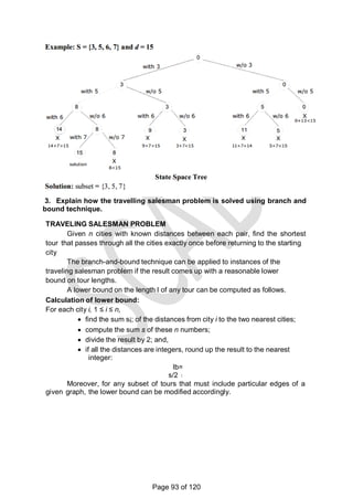 3. Explain how the travelling salesman problem is solved using branch and
bound technique.
TRAVELING SALESMAN PROBLEM
Given n cities with known distances between each pair, find the shortest
tour that passes through all the cities exactly once before returning to the starting
city
The branch-and-bound technique can be applied to instances of the
traveling salesman problem if the result comes up with a reasonable lower
bound on tour lengths.
A lower bound on the length l of any tour can be computed as follows.
Calculation of lower bound:
For each city i, 1 ≤ i ≤ n,
 find the sum si; of the distances from city i to the two nearest cities;
 compute the sum s of these n numbers;
 divide the result by 2; and,
 if all the distances are integers, round up the result to the nearest
integer:
lb=
s/2
Moreover, for any subset of tours that must include particular edges of a
given graph, the lower bound can be modified accordingly.
Page 93 of 120
 
