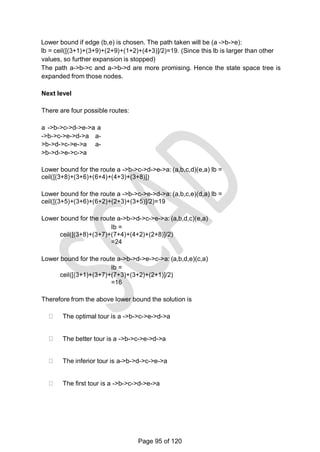 Lower bound if edge (b,e) is chosen. The path taken will be (a ->b->e):
lb = ceil([(3+1)+(3+9)+(2+9)+(1+2)+(4+3)]/2)=19. (Since this lb is larger than other
values, so further expansion is stopped)
The path a->b->c and a->b->d are more promising. Hence the state space tree is
expanded from those nodes.
Next level
There are four possible routes:
a ->b->c->d->e->a a
->b->c->e->d->a a-
>b->d->c->e->a a-
>b->d->e->c->a
Lower bound for the route a ->b->c->d->e->a: (a,b,c,d)(e,a) lb =
ceil([(3+8)+(3+6)+(6+4)+(4+3)+(3+8)])
Lower bound for the route a ->b->c->e->d->a: (a,b,c,e)(d,a) lb =
ceil([(3+5)+(3+6)+(6+2)+(2+3)+(3+5)]/2)=19
Lower bound for the route a->b->d->c->e->a: (a,b,d,c)(e,a)
lb =
ceil([(3+8)+(3+7)+(7+4)+(4+2)+(2+8)]/2)
=24
Lower bound for the route a->b->d->e->c->a: (a,b,d,e)(c,a)
lb =
ceil([(3+1)+(3+7)+(7+3)+(3+2)+(2+1)]/2)
=16
Therefore from the above lower bound the solution is
The optimal tour is a ->b->c->e->d->a
The better tour is a ->b->c->e->d->a
The inferior tour is a->b->d->c->e->a
The first tour is a ->b->c->d->e->a
Page 95 of 120
 