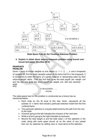 State Space Tree for the Traveling Salesman Problem
4. Explain in detail about solving knapsack problem using branch and
bound technique. (Nov/Dec 2016)
KNAPSACK
PROBLEM
Given n items of known weights wi and values vi, i = 1, 2, ..., n, and a knapsack
of capacity W, find the most valuable subset of the items that fit in the knapsack. It
is convenient to order the items of a given instance in descending order by their
value-to-weight ratios. Then the first item gives the best payoff per weight unit
and the last one gives the worst payoff per weight unit, with ties resolved
arbitr
arily:
v1/w1≥v2/w2≥…….
≥vn/wn
The state-space tree for this problem is constructed as a binary tree as
mentioned below:
 Each node on the ith level of this tree, 0≤i≤n, represents all the
subsets of n items that include a particular selection made from the first
i ordered items.
 This particular selection is uniquely determined by the path from the root
to the node:
 A branch going to the left indicates the inclusion of the next item,
 While a branch going to the right indicates its exclusion.
 Record the total weight w and the total value v of this selection in the
node, along with some upper bound ub on the value of any subset
that can be obtained by adding zero or more items to this selection.
Page 96 of 120
 