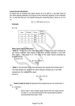 Lower bound calculation:
A simple way to compute the upper bound ub is to add to v, the total value of
the items already selected, the product of the remaining capacity of the knapsack
W - w and the best per unit payoff among the remaining items, which is vi+1/ w
i+1:
ub = v + (W-w)( vi+1/ w i+1)
Example:
W = 10
State space tree construction:
Node 0 - At the root of the state-space tree, no items have been selected as
yet. Hence, both the total weight of the items already selected w and their
total value v are equal to 0. The value of the upper bound computed by
formula is $100.
o w=0, v=0
o ub = 0 + (10-0) * (
10) =
10
0
Node 1: the left child of the root represents the subsets that include item 1.
The total weight and value of the items already included are 4 and $40,
respectively; the value of the upper
bound is
ub = 40 + (10- 4)
* 6 =
$76
.
Node 2 (right of node 1) represents the subsets that do not include item 1.
ub =
0 + (10-0)*6 =
60
Since node 1 has a larger upper bound than the upper bound
of node 2, it is more promising for this maximization problem,
and branched from node 1 first.
Page 97 of 120
 