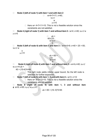 Node 3 (left of node 1) with item 1 and with item 2
w=4+7=11, v=40;
vi+1/
w
i+1=5
Here w= 4+7=11>10. This is not a feasible solution since the
constraints are not satisfied.
Node 4 (right of node 1) with item 1 and without item 2 - w=4; v=40; vi+1/ w
i+1=5
ub =
40+(10-
4)*5=7
0
Node 5 (left of node 4) with item 1 and item 3 – w=4+5=9; v=40 + 25 = 65;
vi+1/ w
o
i+1=4
ub = 65 +
(10-
9)*4=6
9
Node 6 (right of node 4) with item 1 and without item 3 – w=4;v=40; vi+1/
w i+1=4 ub =
40 + (10-4)*4=64
The right node yields inferior upper bound. So the left node is
selected for further expansion.
Node 7 (left of node 5) with item 1, 3 and with item 4 – w=3; v=12
Here w= 9+3=12>10. This is not a feasible solution since the
constraints are not satisfied.
Node 8 (right of node 5) with item 1, 3 and without item
4 w=9; v=65; vi+1/ w i+1=0
ub = 65 + (10- 9)*0=65
Page 98 of 120
 