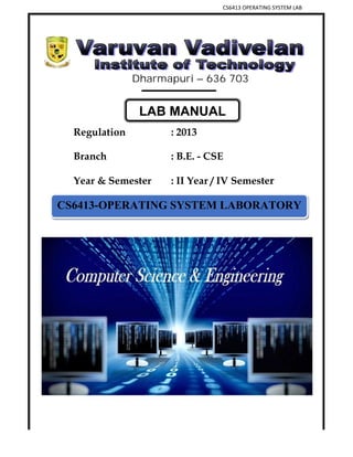 CS6413 OPERATING SYSTEM LAB
VVIT DEPARTMENT OF COMPUTER SCIENCE AND ENGINEERING 1
Dharmapuri – 636 703
Regulation : 2013
Branch : B.E. - CSE
Year & Semester : II Year / IV Semester
CS6413-OPERATING SYSTEM LABORATORY
LAB MANUAL
 