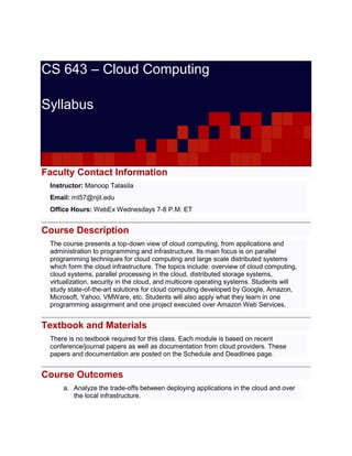 CS 643 – Cloud Computing
Syllabus
Faculty Contact Information
Instructor: Manoop Talasila
Email: mt57@njit.edu
Office Hours: WebEx Wednesdays 7-8 P.M. ET
Course Description
The course presents a top-down view of cloud computing, from applications and
administration to programming and infrastructure. Its main focus is on parallel
programming techniques for cloud computing and large scale distributed systems
which form the cloud infrastructure. The topics include: overview of cloud computing,
cloud systems, parallel processing in the cloud, distributed storage systems,
virtualization, security in the cloud, and multicore operating systems. Students will
study state-of-the-art solutions for cloud computing developed by Google, Amazon,
Microsoft, Yahoo, VMWare, etc. Students will also apply what they learn in one
programming assignment and one project executed over Amazon Web Services.
Textbook and Materials
There is no textbook required for this class. Each module is based on recent
conference/journal papers as well as documentation from cloud providers. These
papers and documentation are posted on the Schedule and Deadlines page.
Course Outcomes
a. Analyze the trade-offs between deploying applications in the cloud and over
the local infrastructure.
 