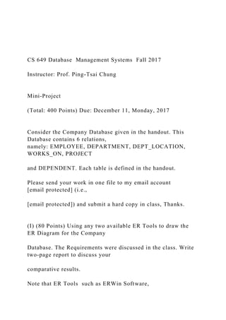 CS 649 Database Management Systems Fall 2017
Instructor: Prof. Ping-Tsai Chung
Mini-Project
(Total: 400 Points) Due: December 11, Monday, 2017
Consider the Company Database given in the handout. This
Database contains 6 relations,
namely: EMPLOYEE, DEPARTMENT, DEPT_LOCATION,
WORKS_ON, PROJECT
and DEPENDENT. Each table is defined in the handout.
Please send your work in one file to my email account
[email protected] (i.e.,
[email protected]) and submit a hard copy in class, Thanks.
(I) (80 Points) Using any two available ER Tools to draw the
ER Diagram for the Company
Database. The Requirements were discussed in the class. Write
two-page report to discuss your
comparative results.
Note that ER Tools such as ERWin Software,
 
