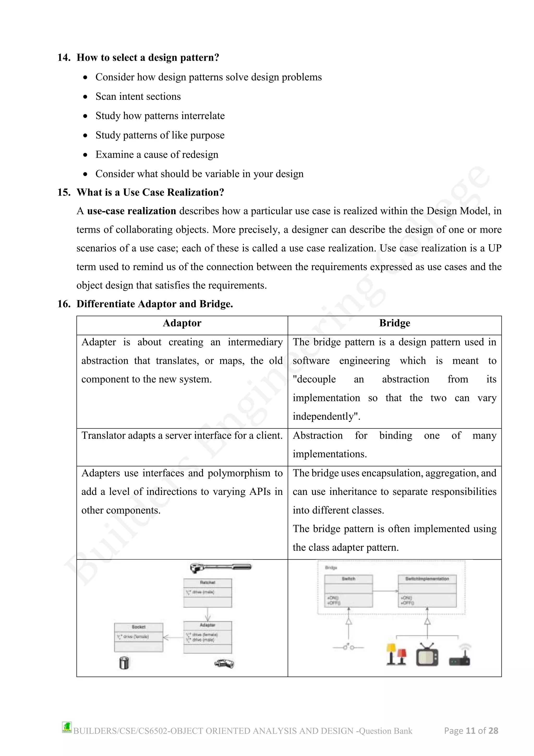 BUILDERS/CSE/CS6502-OBJECT ORIENTED ANALYSIS AND DESIGN -Question Bank Page 11 of 28
14. How to select a design pattern?
• Consider how design patterns solve design problems
• Scan intent sections
• Study how patterns interrelate
• Study patterns of like purpose
• Examine a cause of redesign
• Consider what should be variable in your design
15. What is a Use Case Realization?
A use-case realization describes how a particular use case is realized within the Design Model, in
terms of collaborating objects. More precisely, a designer can describe the design of one or more
scenarios of a use case; each of these is called a use case realization. Use case realization is a UP
term used to remind us of the connection between the requirements expressed as use cases and the
object design that satisfies the requirements.
16. Differentiate Adaptor and Bridge.
Adaptor Bridge
Adapter is about creating an intermediary
abstraction that translates, or maps, the old
component to the new system.
The bridge pattern is a design pattern used in
software engineering which is meant to
"decouple an abstraction from its
implementation so that the two can vary
independently".
Translator adapts a server interface for a client. Abstraction for binding one of many
implementations.
Adapters use interfaces and polymorphism to
add a level of indirections to varying APIs in
other components.
The bridge uses encapsulation, aggregation, and
can use inheritance to separate responsibilities
into different classes.
The bridge pattern is often implemented using
the class adapter pattern.
 