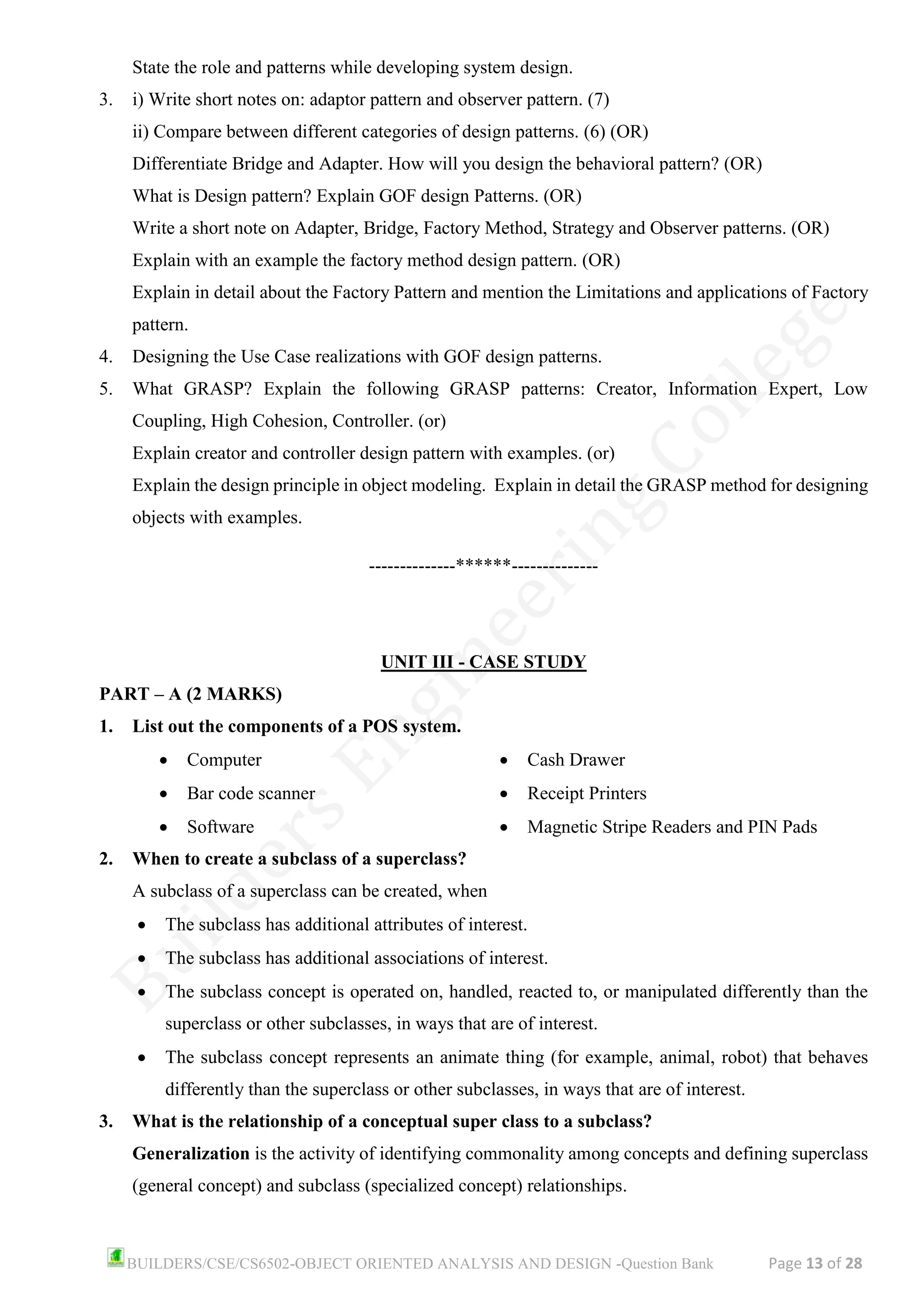 BUILDERS/CSE/CS6502-OBJECT ORIENTED ANALYSIS AND DESIGN -Question Bank Page 13 of 28
State the role and patterns while developing system design.
3. i) Write short notes on: adaptor pattern and observer pattern. (7)
ii) Compare between different categories of design patterns. (6) (OR)
Differentiate Bridge and Adapter. How will you design the behavioral pattern? (OR)
What is Design pattern? Explain GOF design Patterns. (OR)
Write a short note on Adapter, Bridge, Factory Method, Strategy and Observer patterns. (OR)
Explain with an example the factory method design pattern. (OR)
Explain in detail about the Factory Pattern and mention the Limitations and applications of Factory
pattern.
4. Designing the Use Case realizations with GOF design patterns.
5. What GRASP? Explain the following GRASP patterns: Creator, Information Expert, Low
Coupling, High Cohesion, Controller. (or)
Explain creator and controller design pattern with examples. (or)
Explain the design principle in object modeling. Explain in detail the GRASP method for designing
objects with examples.
--------------******--------------
UNIT III - CASE STUDY
PART – A (2 MARKS)
1. List out the components of a POS system.
• Computer
• Bar code scanner
• Software
• Cash Drawer
• Receipt Printers
• Magnetic Stripe Readers and PIN Pads
2. When to create a subclass of a superclass?
A subclass of a superclass can be created, when
• The subclass has additional attributes of interest.
• The subclass has additional associations of interest.
• The subclass concept is operated on, handled, reacted to, or manipulated differently than the
superclass or other subclasses, in ways that are of interest.
• The subclass concept represents an animate thing (for example, animal, robot) that behaves
differently than the superclass or other subclasses, in ways that are of interest.
3. What is the relationship of a conceptual super class to a subclass?
Generalization is the activity of identifying commonality among concepts and defining superclass
(general concept) and subclass (specialized concept) relationships.
 