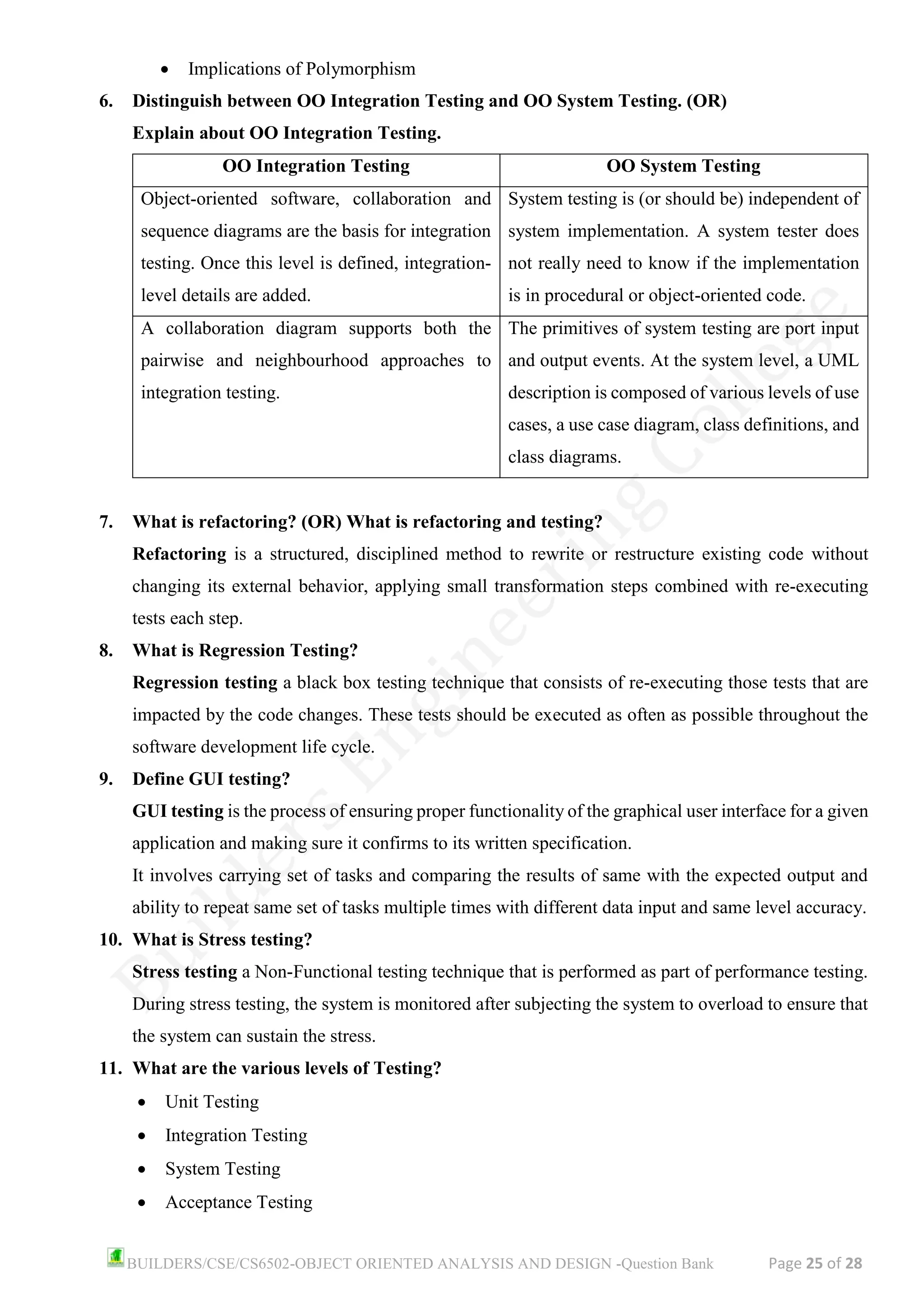 BUILDERS/CSE/CS6502-OBJECT ORIENTED ANALYSIS AND DESIGN -Question Bank Page 25 of 28
• Implications of Polymorphism
6. Distinguish between OO Integration Testing and OO System Testing. (OR)
Explain about OO Integration Testing.
OO Integration Testing OO System Testing
Object-oriented software, collaboration and
sequence diagrams are the basis for integration
testing. Once this level is defined, integration-
level details are added.
System testing is (or should be) independent of
system implementation. A system tester does
not really need to know if the implementation
is in procedural or object-oriented code.
A collaboration diagram supports both the
pairwise and neighbourhood approaches to
integration testing.
The primitives of system testing are port input
and output events. At the system level, a UML
description is composed of various levels of use
cases, a use case diagram, class definitions, and
class diagrams.
7. What is refactoring? (OR) What is refactoring and testing?
Refactoring is a structured, disciplined method to rewrite or restructure existing code without
changing its external behavior, applying small transformation steps combined with re-executing
tests each step.
8. What is Regression Testing?
Regression testing a black box testing technique that consists of re-executing those tests that are
impacted by the code changes. These tests should be executed as often as possible throughout the
software development life cycle.
9. Define GUI testing?
GUI testing is the process of ensuring proper functionality of the graphical user interface for a given
application and making sure it confirms to its written specification.
It involves carrying set of tasks and comparing the results of same with the expected output and
ability to repeat same set of tasks multiple times with different data input and same level accuracy.
10. What is Stress testing?
Stress testing a Non-Functional testing technique that is performed as part of performance testing.
During stress testing, the system is monitored after subjecting the system to overload to ensure that
the system can sustain the stress.
11. What are the various levels of Testing?
• Unit Testing
• Integration Testing
• System Testing
• Acceptance Testing
 