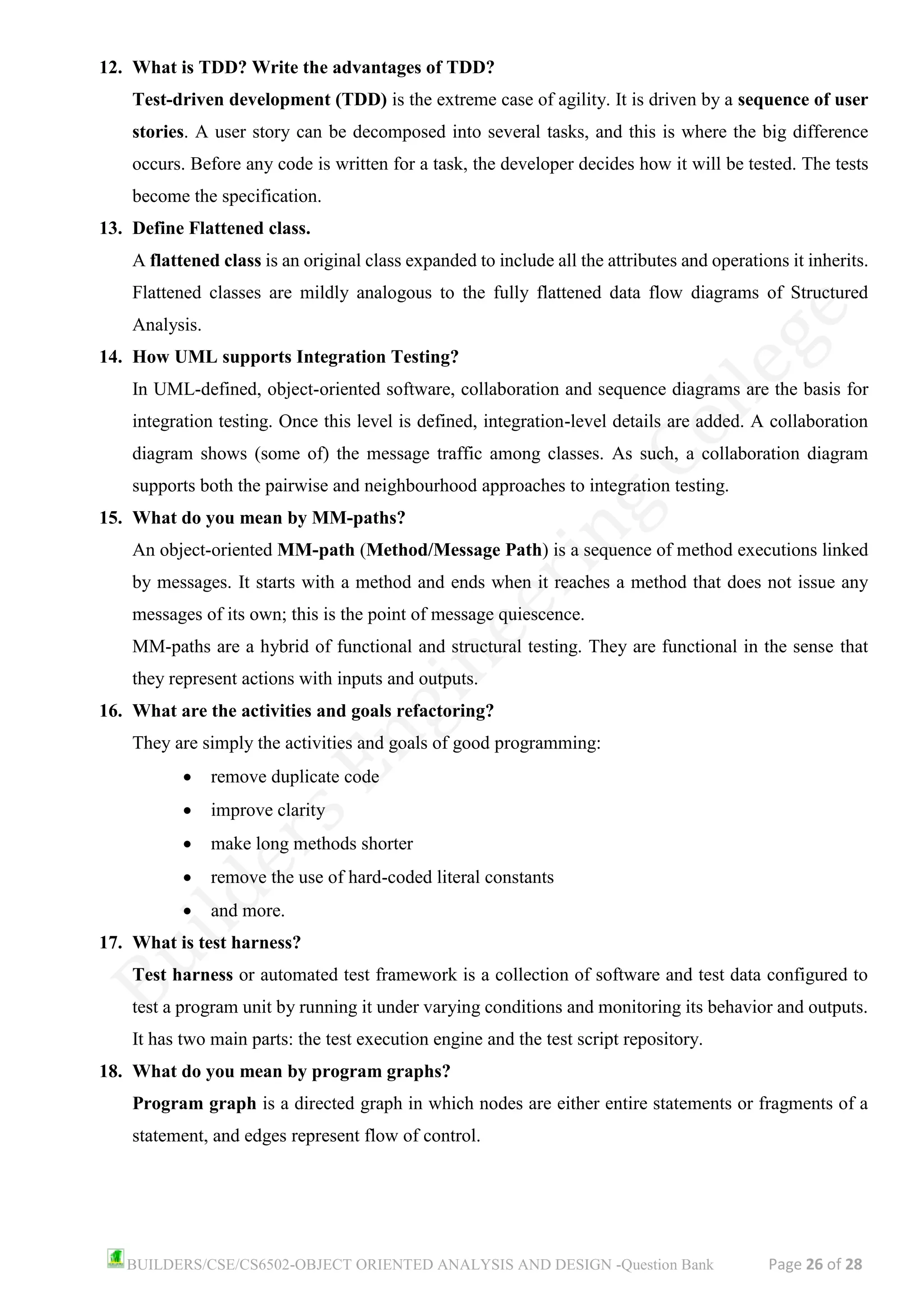BUILDERS/CSE/CS6502-OBJECT ORIENTED ANALYSIS AND DESIGN -Question Bank Page 26 of 28
12. What is TDD? Write the advantages of TDD?
Test-driven development (TDD) is the extreme case of agility. It is driven by a sequence of user
stories. A user story can be decomposed into several tasks, and this is where the big difference
occurs. Before any code is written for a task, the developer decides how it will be tested. The tests
become the specification.
13. Define Flattened class.
A flattened class is an original class expanded to include all the attributes and operations it inherits.
Flattened classes are mildly analogous to the fully flattened data flow diagrams of Structured
Analysis.
14. How UML supports Integration Testing?
In UML-defined, object-oriented software, collaboration and sequence diagrams are the basis for
integration testing. Once this level is defined, integration-level details are added. A collaboration
diagram shows (some of) the message traffic among classes. As such, a collaboration diagram
supports both the pairwise and neighbourhood approaches to integration testing.
15. What do you mean by MM-paths?
An object-oriented MM-path (Method/Message Path) is a sequence of method executions linked
by messages. It starts with a method and ends when it reaches a method that does not issue any
messages of its own; this is the point of message quiescence.
MM-paths are a hybrid of functional and structural testing. They are functional in the sense that
they represent actions with inputs and outputs.
16. What are the activities and goals refactoring?
They are simply the activities and goals of good programming:
• remove duplicate code
• improve clarity
• make long methods shorter
• remove the use of hard-coded literal constants
• and more.
17. What is test harness?
Test harness or automated test framework is a collection of software and test data configured to
test a program unit by running it under varying conditions and monitoring its behavior and outputs.
It has two main parts: the test execution engine and the test script repository.
18. What do you mean by program graphs?
Program graph is a directed graph in which nodes are either entire statements or fragments of a
statement, and edges represent flow of control.
 
