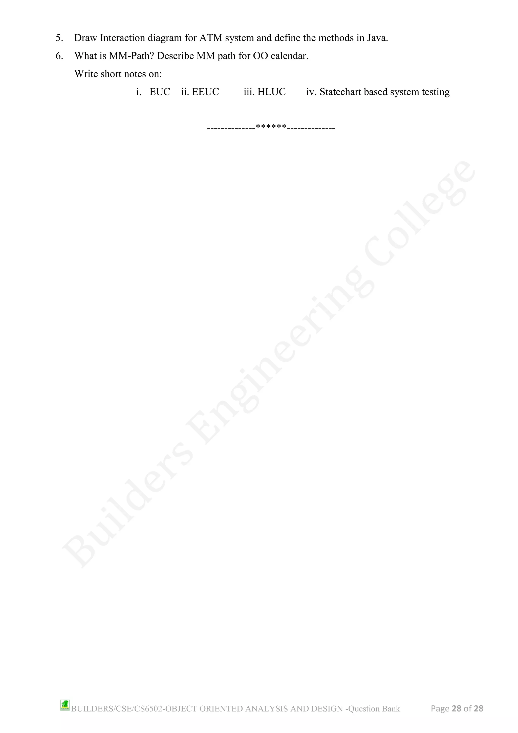 BUILDERS/CSE/CS6502-OBJECT ORIENTED ANALYSIS AND DESIGN -Question Bank Page 28 of 28
5. Draw Interaction diagram for ATM system and define the methods in Java.
6. What is MM-Path? Describe MM path for OO calendar.
Write short notes on:
i. EUC ii. EEUC iii. HLUC iv. Statechart based system testing
--------------******--------------
 