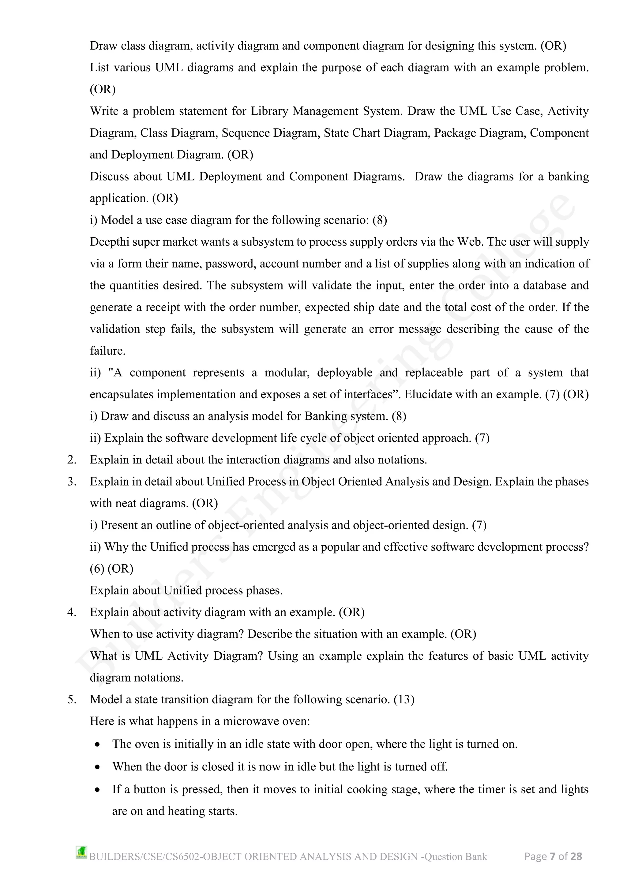BUILDERS/CSE/CS6502-OBJECT ORIENTED ANALYSIS AND DESIGN -Question Bank Page 7 of 28
Draw class diagram, activity diagram and component diagram for designing this system. (OR)
List various UML diagrams and explain the purpose of each diagram with an example problem.
(OR)
Write a problem statement for Library Management System. Draw the UML Use Case, Activity
Diagram, Class Diagram, Sequence Diagram, State Chart Diagram, Package Diagram, Component
and Deployment Diagram. (OR)
Discuss about UML Deployment and Component Diagrams. Draw the diagrams for a banking
application. (OR)
i) Model a use case diagram for the following scenario: (8)
Deepthi super market wants a subsystem to process supply orders via the Web. The user will supply
via a form their name, password, account number and a list of supplies along with an indication of
the quantities desired. The subsystem will validate the input, enter the order into a database and
generate a receipt with the order number, expected ship date and the total cost of the order. If the
validation step fails, the subsystem will generate an error message describing the cause of the
failure.
ii) "A component represents a modular, deployable and replaceable part of a system that
encapsulates implementation and exposes a set of interfaces”. Elucidate with an example. (7) (OR)
i) Draw and discuss an analysis model for Banking system. (8)
ii) Explain the software development life cycle of object oriented approach. (7)
2. Explain in detail about the interaction diagrams and also notations.
3. Explain in detail about Unified Process in Object Oriented Analysis and Design. Explain the phases
with neat diagrams. (OR)
i) Present an outline of object-oriented analysis and object-oriented design. (7)
ii) Why the Unified process has emerged as a popular and effective software development process?
(6) (OR)
Explain about Unified process phases.
4. Explain about activity diagram with an example. (OR)
When to use activity diagram? Describe the situation with an example. (OR)
What is UML Activity Diagram? Using an example explain the features of basic UML activity
diagram notations.
5. Model a state transition diagram for the following scenario. (13)
Here is what happens in a microwave oven:
• The oven is initially in an idle state with door open, where the light is turned on.
• When the door is closed it is now in idle but the light is turned off.
• If a button is pressed, then it moves to initial cooking stage, where the timer is set and lights
are on and heating starts.
 