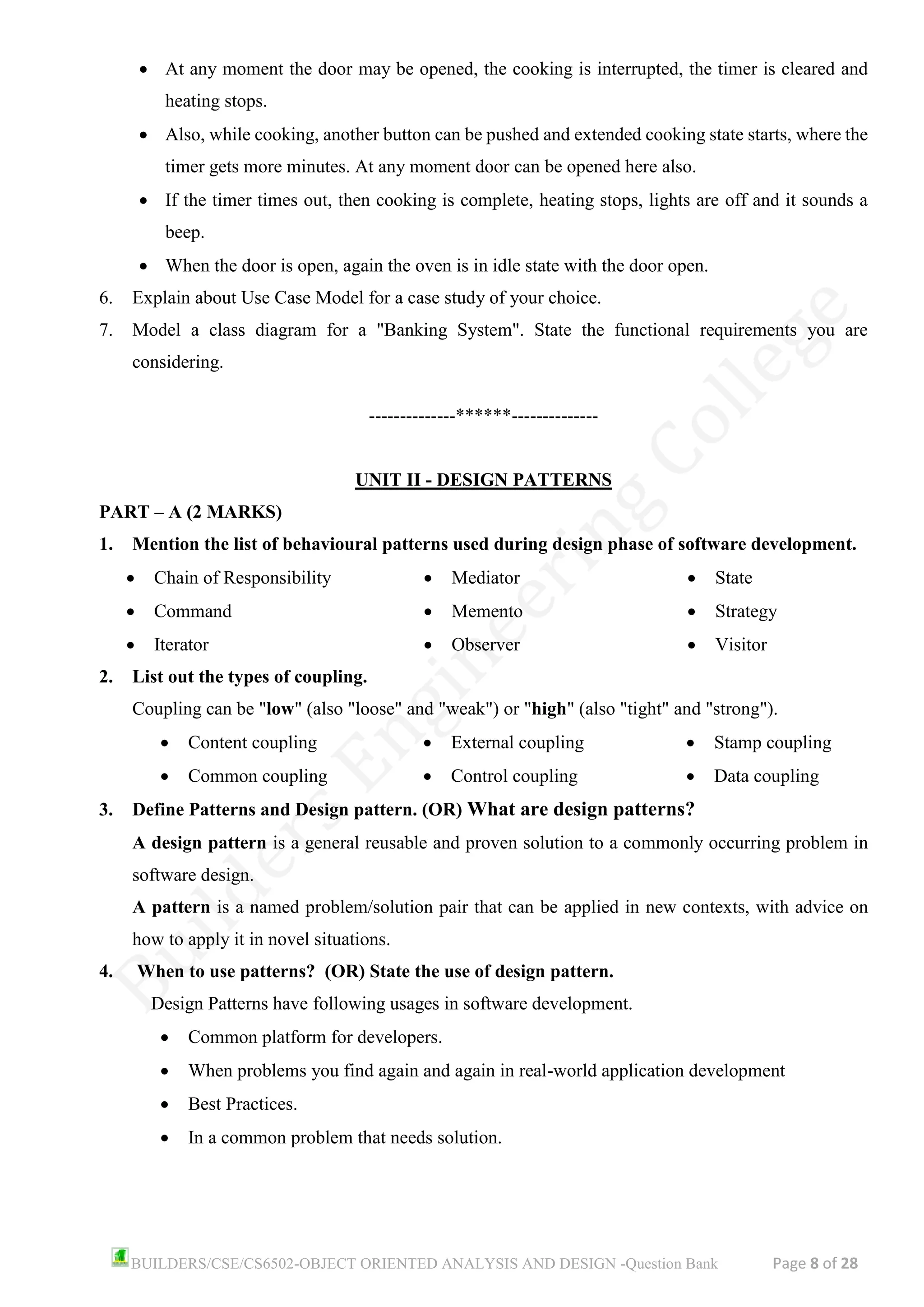 BUILDERS/CSE/CS6502-OBJECT ORIENTED ANALYSIS AND DESIGN -Question Bank Page 8 of 28
• At any moment the door may be opened, the cooking is interrupted, the timer is cleared and
heating stops.
• Also, while cooking, another button can be pushed and extended cooking state starts, where the
timer gets more minutes. At any moment door can be opened here also.
• If the timer times out, then cooking is complete, heating stops, lights are off and it sounds a
beep.
• When the door is open, again the oven is in idle state with the door open.
6. Explain about Use Case Model for a case study of your choice.
7. Model a class diagram for a "Banking System". State the functional requirements you are
considering.
--------------******--------------
UNIT II - DESIGN PATTERNS
PART – A (2 MARKS)
1. Mention the list of behavioural patterns used during design phase of software development.
• Chain of Responsibility
• Command
• Iterator
• Mediator
• Memento
• Observer
• State
• Strategy
• Visitor
2. List out the types of coupling.
Coupling can be "low" (also "loose" and "weak") or "high" (also "tight" and "strong").
• Content coupling
• Common coupling
• External coupling
• Control coupling
• Stamp coupling
• Data coupling
3. Define Patterns and Design pattern. (OR) What are design patterns?
A design pattern is a general reusable and proven solution to a commonly occurring problem in
software design.
A pattern is a named problem/solution pair that can be applied in new contexts, with advice on
how to apply it in novel situations.
4. When to use patterns? (OR) State the use of design pattern.
Design Patterns have following usages in software development.
• Common platform for developers.
• When problems you find again and again in real-world application development
• Best Practices.
• In a common problem that needs solution.
 