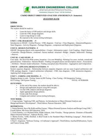 BUILDERS/CSE/CS6502-OBJECT ORIENTED ANALYSIS AND DESIGN -Question Bank Page 1 of 28
CS6502 OBJECT ORIENTED ANALYSIS AND DESIGN (V- Semester)
QUESTION BANK
Syllabus
OBJECTIVES:
The student should be made to:
• Learn the basics of OO analysis and design skills.
• Learn the UML design diagrams.
• Learn to map design to code.
• Be exposed to the various testing techniques.
UNIT I - UML DIAGRAMS - 9
Introduction to OOAD - Unified Process - UML diagrams - UseCase - Class Diagrams - InteractionDiagrams -
State Diagrams - Activity Diagrams - Package Diagrams - component and Deployment Diagrams.
UNIT II - DESIGN PATTERNS - 9
GRASP: Designing objects with responsibilities - Creator - Information expert - Low Coupling - High Cohesion
- Controller - Design Patterns - creational - factory method - structural - Bridge - Adapter - behavioral - Strategy
- observer.
UNIT III - CASE STUDY - 9
Case study - the Next Gen POS system, Inception - Use case Modeling - Relating Use cases -include, extend and
generalization - Elaboration - Domain Models - Finding conceptual classes and description classes - Associations
- Attributes - Domain model refinement - Finding conceptual class Hierarchies - Aggregation and Composition.
UNIT IV - APPLYING DESIGN PATTERNS - 9
System sequence diagrams - Relationship between sequence diagrams and use cases Logical architecture and
UML package diagram - Logical architecture refinement - UML class diagrams - UML interaction diagrams -
Applying GoF design patterns.
UNIT V - CODING AND TESTING - 9
Mapping design to code - Testing: Issues in OO Testing - Class Testing - OO Integration Testing -
GUI Testing - OO System Testing. TOTAL: 45 PERIODS
OUTCOMES:
• At the end of the course, the student should be able to:
• Design and implement projects using OO concepts.
• Use the UML analysis and design diagrams.
• Apply appropriate design patterns.
• Create code from design.
• Compare and contrast various testing techniques.
TEXT BOOK:
1. Craig Larman, "Applying UML and Patterns: An Introduction to Object-Oriented Analysis and
Design and Iterative Development”, Third Edition, Pearson Education, 2005.
REFERENCES:
1. Simon Bennett, Steve Mc Robb and Ray Farmer, “Object Oriented Systems Analysis and Design Using UML”,
Fourth Edition, Mc-Graw Hill Education, 2010.
2. Erich Gamma, a n d Richard Helm, Ralph Johnson, John Vlissides, “Design patterns: Elements of Reusable
Object-Oriented Software”, Addison-Wesley, 1995.
3. Martin Fowler, “UML Distilled: A Brief Guide to the Standard Object Modeling Language”, Third edition,
Addison Wesley, 2003.
4. Paul C. Jorgensen, “Software Testing:- A Craftsman’s Approach”, Third Edition, AuerbachPublications, Taylor
and Francis Group, 2008.
 