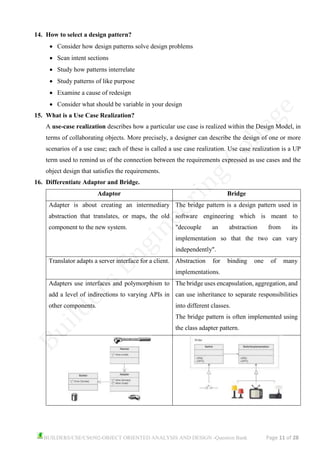 BUILDERS/CSE/CS6502-OBJECT ORIENTED ANALYSIS AND DESIGN -Question Bank Page 11 of 28
14. How to select a design pattern?
• Consider how design patterns solve design problems
• Scan intent sections
• Study how patterns interrelate
• Study patterns of like purpose
• Examine a cause of redesign
• Consider what should be variable in your design
15. What is a Use Case Realization?
A use-case realization describes how a particular use case is realized within the Design Model, in
terms of collaborating objects. More precisely, a designer can describe the design of one or more
scenarios of a use case; each of these is called a use case realization. Use case realization is a UP
term used to remind us of the connection between the requirements expressed as use cases and the
object design that satisfies the requirements.
16. Differentiate Adaptor and Bridge.
Adaptor Bridge
Adapter is about creating an intermediary
abstraction that translates, or maps, the old
component to the new system.
The bridge pattern is a design pattern used in
software engineering which is meant to
"decouple an abstraction from its
implementation so that the two can vary
independently".
Translator adapts a server interface for a client. Abstraction for binding one of many
implementations.
Adapters use interfaces and polymorphism to
add a level of indirections to varying APIs in
other components.
The bridge uses encapsulation, aggregation, and
can use inheritance to separate responsibilities
into different classes.
The bridge pattern is often implemented using
the class adapter pattern.
 