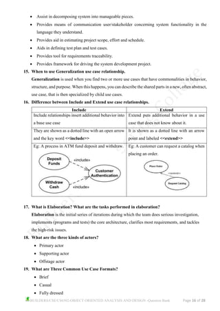 BUILDERS/CSE/CS6502-OBJECT ORIENTED ANALYSIS AND DESIGN -Question Bank Page 16 of 28
• Assist in decomposing system into manageable pieces.
• Provides means of communication user/stakeholder concerning system functionality in the
language they understand.
• Provides aid in estimating project scope, effort and schedule.
• Aids in defining test plan and test cases.
• Provides tool for requirements traceability.
• Provides framework for driving the system development project.
15. When to use Generalization use case relationship.
Generalization is used when you find two or more use cases that have commonalities in behavior,
structure, and purpose. When this happens, you can describe the shared parts in a new, often abstract,
use case, that is then specialized by child use cases.
16. Difference between Include and Extend use case relationships.
Include Extend
Include relationships insert additional behavior into
a base use case
Extend puts additional behavior in a use
case that does not know about it.
They are shown as a dotted line with an open arrow
and the key word <<include>>
It is shown as a dotted line with an arrow
point and labeled <<extend>>
Eg: A process in ATM fund deposit and withdraw. Eg: A customer can request a catalog when
placing an order.
17. What is Elaboration? What are the tasks performed in elaboration?
Elaboration is the initial series of iterations during which the team does serious investigation,
implements (programs and tests) the core architecture, clarifies most requirements, and tackles
the high-risk issues.
18. What are the three kinds of actors?
• Primary actor
• Supporting actor
• Offstage actor
19. What are Three Common Use Case Formats?
• Brief
• Casual
• Fully dressed
 