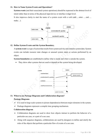 BUILDERS/CSE/CS6502-OBJECT ORIENTED ANALYSIS AND DESIGN -Question Bank Page 20 of 28
11. How to Name System Events and Operations?
System events (and their associated system operations) should be expressed at the abstract level of
intent rather than in terms of the physical input device or interface widget level.
It also improves clarity to start the name of a system event with a verb (add..., enter…, end…,
make…).
12. Define System Events and the System Boundary.
A system event is a type of action that results from system activity and contains system data. System
events can include resource state changes or unusual system states or actions performed by an
object.
System boundaries are established to define what is inside and what is outside the system.
• They show other systems that are used or depend on the system being developed.
13. When to use Package Diagrams and Collaboration diagram?
Package Diagrams
• It is used in large scale systems to picture dependencies between major elements in the system.
• Package diagrams represent a compile time grouping mechanism.
Collaboration diagram
• Collaboration diagrams are used to show how objects interact to perform the behavior of a
particular use case, or a part of a use case.
• Along with sequence diagrams, collaborations are used by designers to define and clarify the
roles of the objects that perform a particular flow of events of a use case.
System events
 
