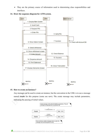 BUILDERS/CSE/CS6502-OBJECT ORIENTED ANALYSIS AND DESIGN -Question Bank Page 21 of 28
• They are the primary source of information used to determining class responsibilities and
interfaces.
14. Draw the sequence diagram for ATM system.
15. How to create an Instance?
Any message can be used to create an instance, but the convention in the UML is to use a message
named create for this purpose (some use new). The create message may include parameters,
indicating the passing of initial values.
 