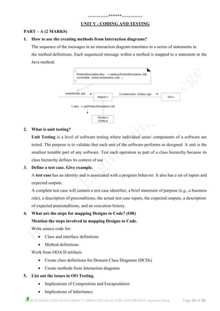 BUILDERS/CSE/CS6502-OBJECT ORIENTED ANALYSIS AND DESIGN -Question Bank Page 24 of 28
--------------******--------------
UNIT V - CODING AND TESTING
PART – A (2 MARKS)
1. How to use the creating methods from Interaction diagrams?
The sequence of the messages in an interaction diagram translates to a series of statements in
the method definitions. Each sequenced message within a method is mapped to a statement in the
Java method.
2. What is unit testing?
Unit Testing is a level of software testing where individual units/ components of a software are
tested. The purpose is to validate that each unit of the software performs as designed. A unit is the
smallest testable part of any software. Test each operation as part of a class hierarchy because its
class hierarchy defines its context of use
3. Define a test case. Give example.
A test case has an identity and is associated with a program behavior. It also has a set of inputs and
expected outputs.
A complete test case will contain a test case identifier, a brief statement of purpose (e.g., a business
rule), a description of preconditions, the actual test case inputs, the expected outputs, a description
of expected postconditions, and an execution history.
4. What are the steps for mapping Designs to Code? (OR)
Mention the steps involved in mapping Designs to Code.
Write source code for:
• Class and interface definitions
• Method definitions
Work from OOA/D artifacts
• Create class definitions for Domain Class Diagrams (DCDs)
• Create methods from Interaction diagrams
5. List out the issues in OO Testing.
• Implications of Composition and Encapsulation
• Implications of Inheritance
 